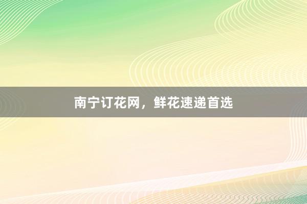 南宁订花网，鲜花速递首选