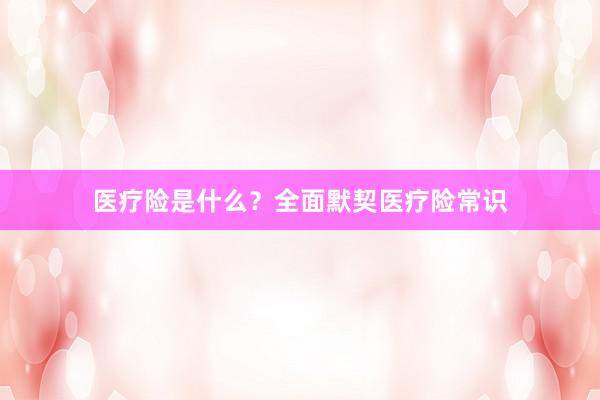 医疗险是什么?全面默契医疗险常识